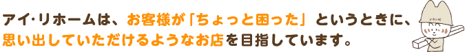 アイ・リホームは、お客様が「ちょっと困った」というときに、思い出していただけるようなお店を目指しています。