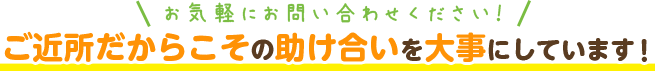 ご近所だからこその助け合いを大事にしています！