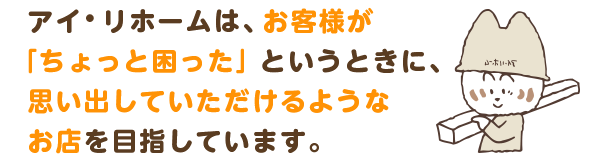 アイ・リホームは、お客様が「ちょっと困った」というときに、思い出していただけるようなお店を目指しています。