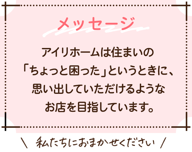 アイ・リホームは住まいの「ちょっと困った」というときに、思い出していただけるようなお店を目指しています。